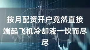 按月配资开户竟然直接端起飞机冷却液一饮而尽