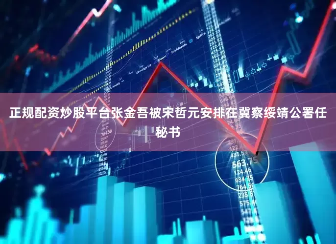 正规配资炒股平台张金吾被宋哲元安排在冀察绥靖公署任秘书