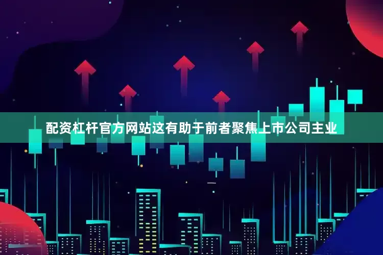 配资杠杆官方网站这有助于前者聚焦上市公司主业