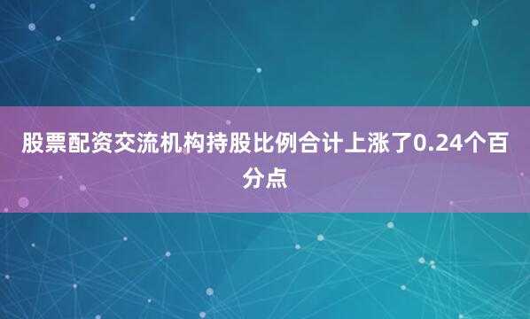 股票配资交流机构持股比例合计上涨了0.24个百分点
