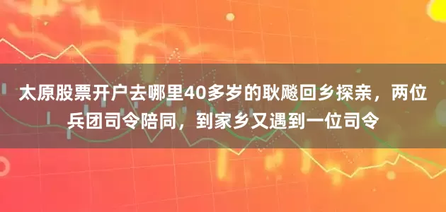 太原股票开户去哪里40多岁的耿飚回乡探亲，两位兵团司令陪同，到家乡又遇到一位司令