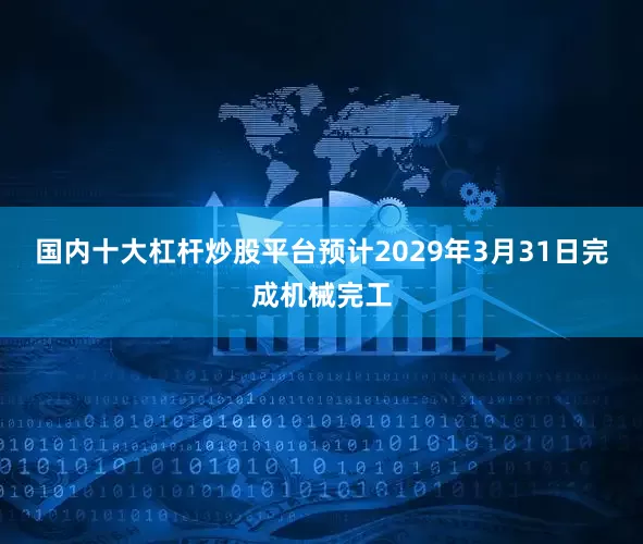 国内十大杠杆炒股平台预计2029年3月31日完成机械完工