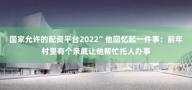国家允许的配资平台2022”他回忆起一件事：前年村里有个亲戚让他帮忙托人办事