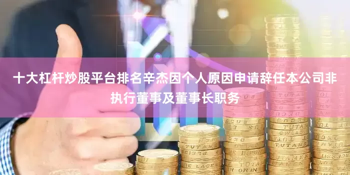 十大杠杆炒股平台排名辛杰因个人原因申请辞任本公司非执行董事及董事长职务