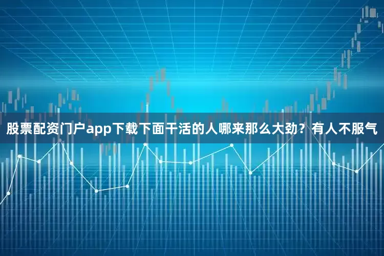 股票配资门户app下载下面干活的人哪来那么大劲？有人不服气
